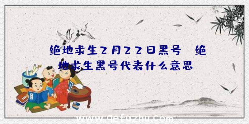 「绝地求生2月22日黑号」|绝地求生黑号代表什么意思